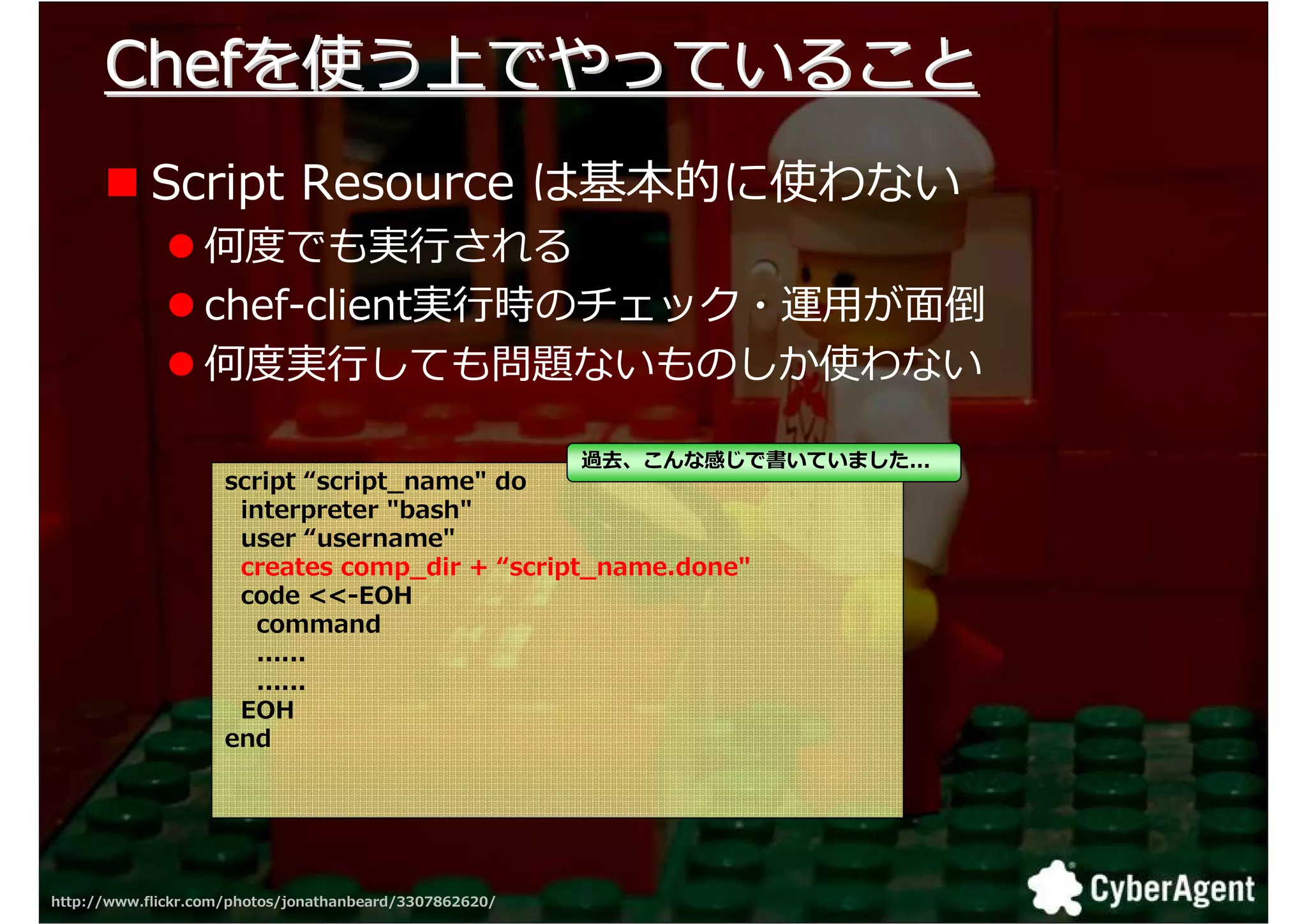 Chefを使う上でやっていること
            Script Resource は基本的に使わない
                  挬 でも実 される
                  chef-client実 時のチェック・運用が面倒
                  挬 実 しても勬匑ないものしか使わない

                                                         過去、こんな感じで書いていました...
                     script “script_name" do
                      interpreter "bash"
                      user “username"
                      creates comp_dir + “script_name.done"
                      code <<-EOH
                        command
                        ......
                        ......
                      EOH
                     end




http://www.flickr.com/photos/jonathanbeard/3307862620/                         34
 