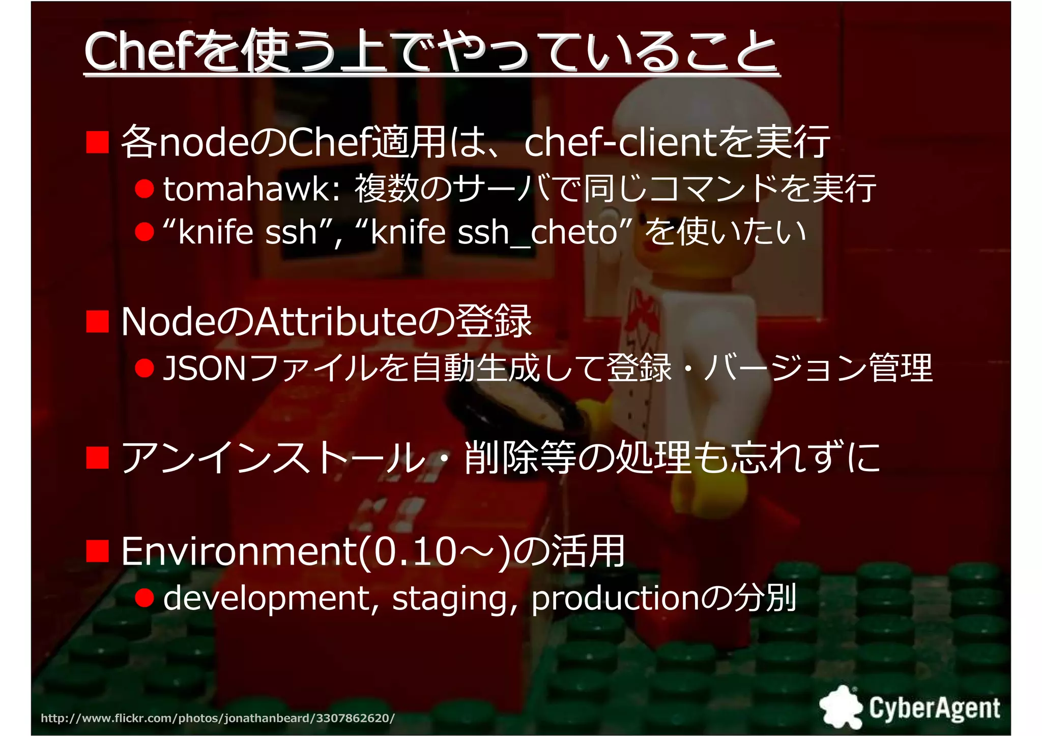 Chefを使う上でやっていること
            各nodeのChef適用は、chef-clientを実
                  tomahawk: 数のサーバで同 コマンドを実
                  “knife ssh”, “knife ssh_cheto” を使いたい

            NodeのAttributeの登録
                  JSONファイルを自動生成して登録・バージョン拻

            アンインストール・削揄等の叀 も れずに

            Environment(0.10 )の活用
                  development, staging, productionの分別


http://www.flickr.com/photos/jonathanbeard/3307862620/   35
 