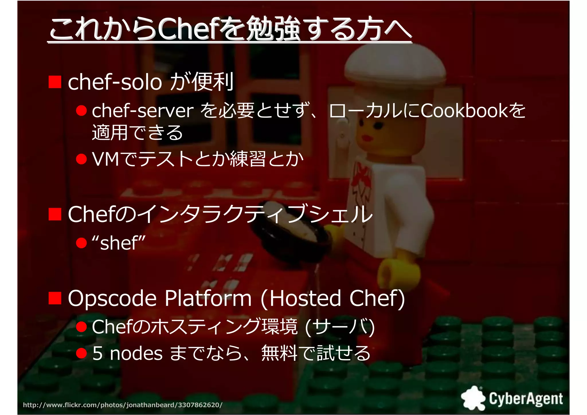 これからChefを勉強する方へ
            chef-solo が 匏
                  chef-server を必要とせず、ローカルにCookbookを
                  適用できる
                  VMでテストとか練習とか


            Chefのインタラクティブシェル
                  “shef”


            Opscode Platform (Hosted Chef)
                  Chefのホスティング環境 (サーバ)
                  5 nodes までなら、無厄で試せる

http://www.flickr.com/photos/jonathanbeard/3307862620/   36
 