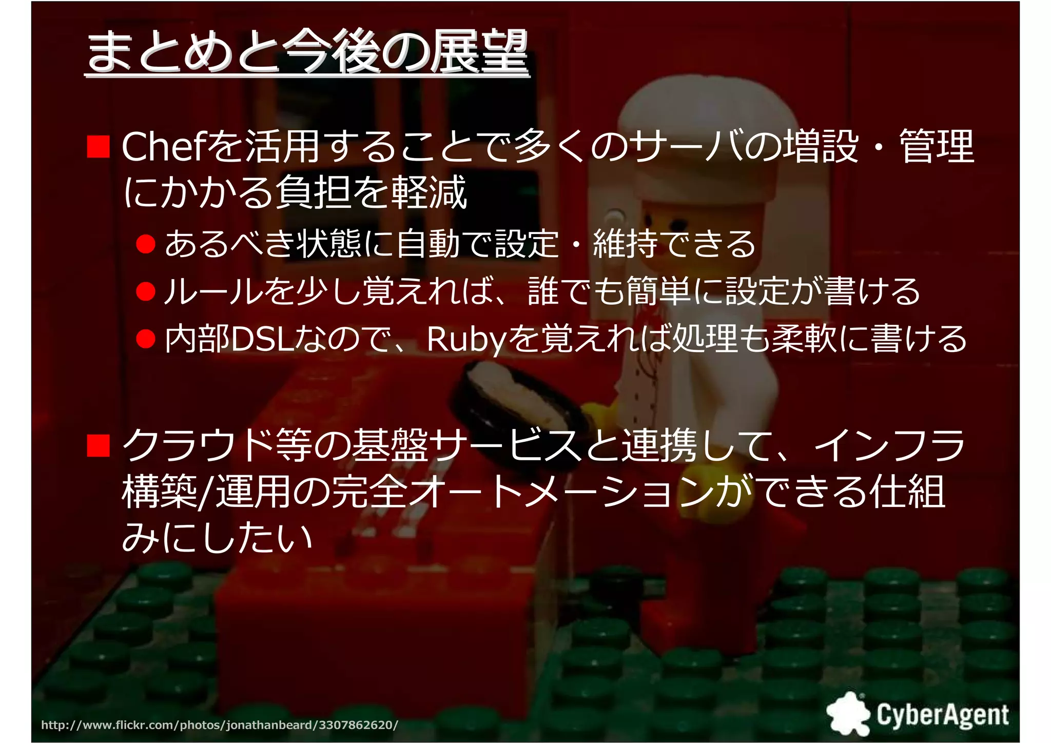 まとめと今後の展望
            Chefを活用することで多くのサーバの増設・拻
            にかかる負担を軽減
                  あるべき状態に自動で設定・維持できる
                  ルールを少し覚えれば、誰でも簡単に設定が書ける
                  内部DSLなので、Rubyを覚えれば叀 も柔軟に書ける


            クラウド等の基盤サービスと連携して、インフラ
            構築/運用の完全オートメーションができる仕組
            みにしたい



http://www.flickr.com/photos/jonathanbeard/3307862620/   37
 