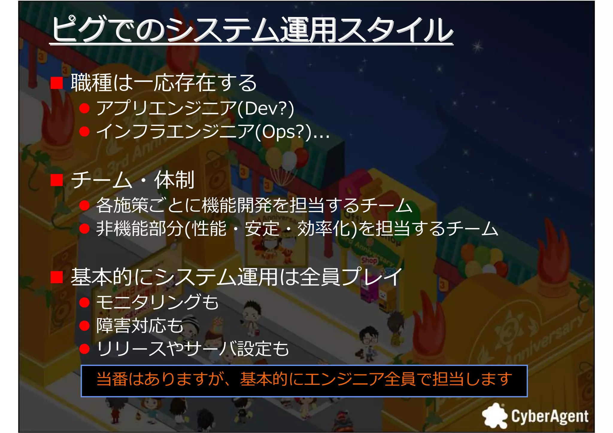 ピグでのシステム運用スタイル
職種は一応存在する
 アプリエンジニア(Dev?)
 インフラエンジニア(Ops?)...

チーム・体制
 各施策ごとに機能開発を担当するチーム
 非機能部分(勯能・勣定・捓厾化)を担当するチーム

基本的にシステム運用は全員プレイ
 モニタリングも
 障害対応も
 リリースやサーバ設定も
 当番はありますが、基本的にエンジニア全員で担当します

                              7
 