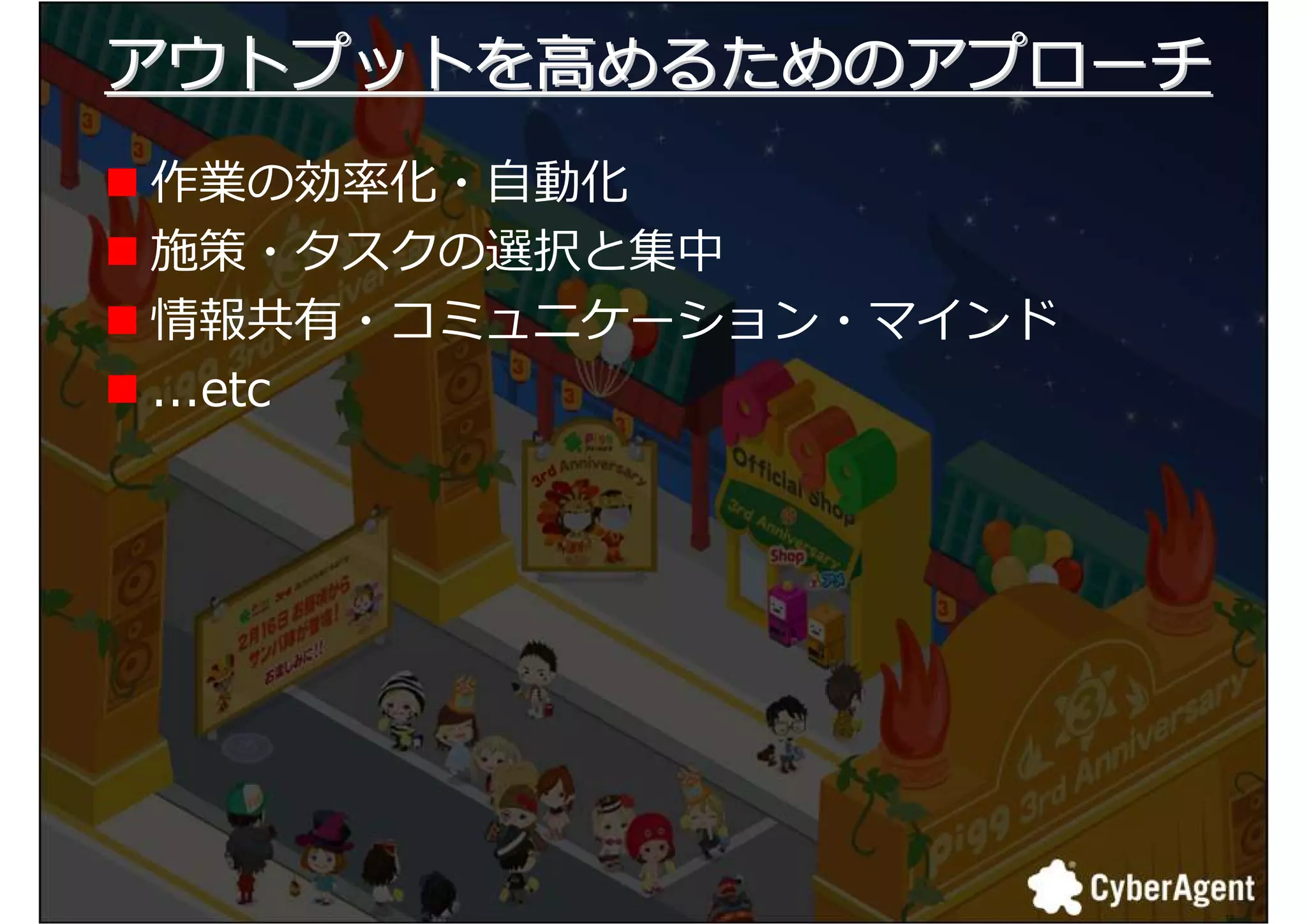 アウトプットを高めるためのアプローチ
作業の捓厾化・自動化
施策・タスクの選択と集中
情報共有・コミュニケーション・マインド
...etc




                      9
 