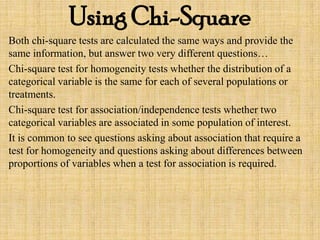 Using Chi-Square
Both chi-square tests are calculated the same ways and provide the
same information, but answer two very different questions…
Chi-square test for homogeneity tests whether the distribution of a
categorical variable is the same for each of several populations or
treatments.
Chi-square test for association/independence tests whether two
categorical variables are associated in some population of interest.
It is common to see questions asking about association that require a
test for homogeneity and questions asking about differences between
proportions of variables when a test for association is required.
 