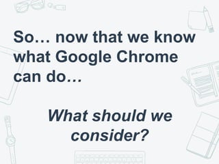 So… now that we know
what Google Chrome
can do…
What should we
consider?
 
