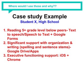 Where would I use these and why??
Case study Example
Student X, High School
1. Reading 5+ grade level below peers- Text
to speech/Speech to Text + Google
Forms
2. Significant support with organization &
writing (spelling and sentence stems)-
Google Drive/Apps
3. Executive functioning support: iOS +
Chrome
 