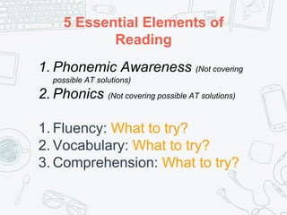 5 Essential Elements of
Reading
1. Phonemic Awareness (Not covering
possible AT solutions)
2. Phonics (Not covering possible AT solutions)
1. Fluency: What to try?
2. Vocabulary: What to try?
3. Comprehension: What to try?
 