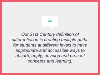 “
Our 21st Century definition of
differentiation is creating multiple paths
for students at different levels to have
appropriate and accessible ways to
absorb, apply, develop and present
concepts and learning.
 