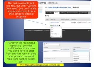 The tasks available look
like few, but with “Custom
Command” you can literally
integrate anything from a
shell script to external
program

Moreover the “command
repository” provides
additional commands so
you don’t have to start
from scratch! You can build
your private command
repo from existing scripts
too!
www.vishalbiyani.com
Check https://github.com/goteam/go-command-repo

 