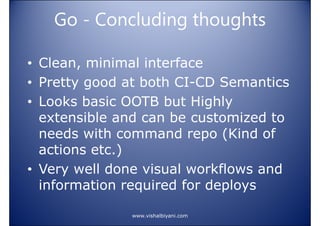 Go - Concluding thoughts
• Clean, minimal interface
• Pretty good at both CI-CD Semantics
• Looks basic OOTB but Highly
extensible and can be customized to
needs with command repo (Kind of
actions etc.)
• Very well done visual workflows and
information required for deploys
www.vishalbiyani.com

 