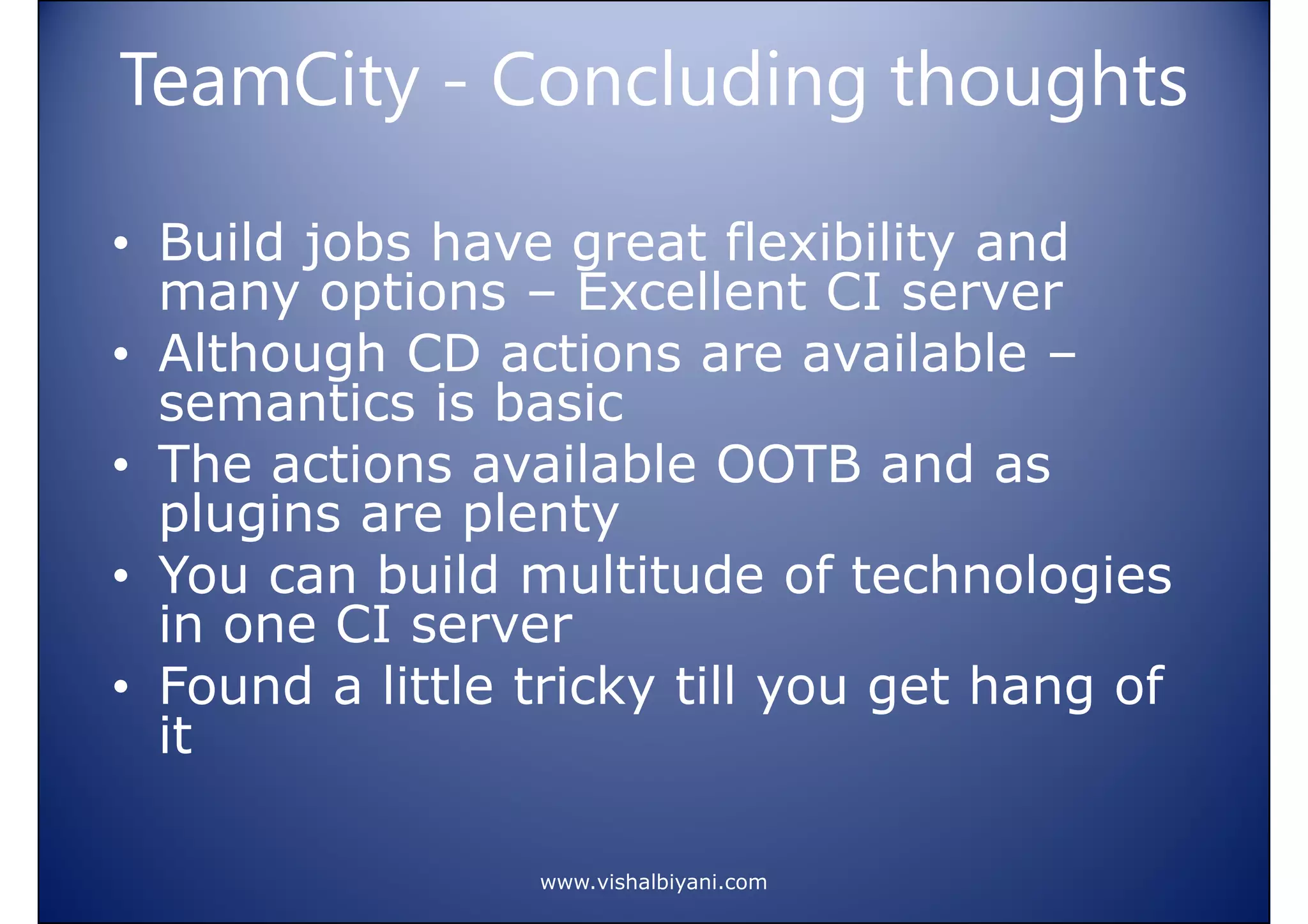 TeamCity - Concluding thoughts
• Build jobs have great flexibility and
many options – Excellent CI server
• Although CD actions are available –
semantics is basic
• The actions available OOTB and as
plugins are plenty
• You can build multitude of technologies
in one CI server
• Found a little tricky till you get hang of
it
www.vishalbiyani.com

 