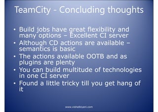 TeamCity - Concluding thoughts
• Build jobs have great flexibility and
many options – Excellent CI server
• Although CD actions are available –
semantics is basic
• The actions available OOTB and as
plugins are plenty
• You can build multitude of technologies
in one CI server
• Found a little tricky till you get hang of
it
www.vishalbiyani.com

 