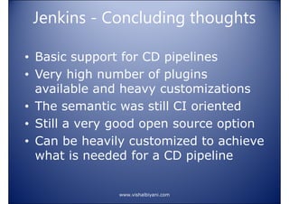 Jenkins - Concluding thoughts
• Basic support for CD pipelines
• Very high number of plugins
available and heavy customizations
• The semantic was still CI oriented
• Still a very good open source option
• Can be heavily customized to achieve
what is needed for a CD pipeline

www.vishalbiyani.com

 