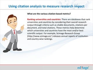 What are the various citation-based metrics?
Ranking universities and countries: There are databases that rank
universities and countries by considering their overall research
output through criteria such as citable documents, citations per
document, and total citations. These metrics help determine
which universities and countries have the most and/or best
scientific output. For example, Scimago Research Group
(http://www.scimago.es/ ) releases annual reports of institution-
and country-wise rankings.
Using citation analysis to measure research impact
 