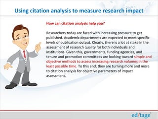 How can citation analysis help you?
Researchers today are faced with increasing pressure to get
published. Academic departments are expected to meet specific
levels of publication output. Clearly, there is a lot at stake in the
assessment of research quality for both individuals and
institutions. Given this, governments, funding agencies, and
tenure and promotion committees are looking toward simple and
objective methods to assess increasing research volumes in the
least possible time. To this end, they are turning more and more
to citation analysis for objective parameters of impact
assessment.
Using citation analysis to measure research impact
 