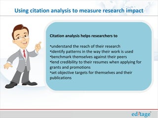 Using citation analysis to measure research impact
Citation analysis helps researchers to
•understand the reach of their research
•identify patterns in the way their work is used
•benchmark themselves against their peers
•lend credibility to their resumes when applying for
grants and promotions
•set objective targets for themselves and their
publications
 
