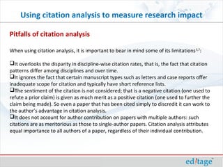 Pitfalls of citation analysis
When using citation analysis, it is important to bear in mind some of its limitations3,7
:
It overlooks the disparity in discipline-wise citation rates, that is, the fact that citation
patterns differ among disciplines and over time.
It ignores the fact that certain manuscript types such as letters and case reports offer
inadequate scope for citation and typically have short reference lists.
The sentiment of the citation is not considered; that is a negative citation (one used to
refute a prior claim) is given as much merit as a positive citation (one used to further the
claim being made). So even a paper that has been cited simply to discredit it can work to
the author’s advantage in citation analysis.
It does not account for author contribution on papers with multiple authors: such
citations are as meritorious as those to single-author papers. Citation analysis attributes
equal importance to all authors of a paper, regardless of their individual contribution.
Using citation analysis to measure research impact
 