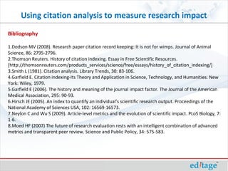 Using citation analysis to measure research impact
Bibliography
1.Dodson MV (2008). Research paper citation record keeping: It is not for wimps. Journal of Animal
Science, 86: 2795-2796.
2.Thomson Reuters. History of citation indexing. Essay in Free Scientific Resources.
[http://thomsonreuters.com/products_services/science/free/essays/history_of_citation_indexing/]
3.Smith L (1981). Citation analysis. Library Trends, 30: 83-106.
4.Garfield E. Citation indexing-Its Theory and Application in Science, Technology, and Humanities. New
York: Wiley, 1979.
5.Garfield E (2006). The history and meaning of the journal impact factor. The Journal of the American
Medical Association, 295: 90-93.
6.Hirsch JE (2005). An index to quantify an individual’s scientific research output. Proceedings of the
National Academy of Sciences USA, 102: 16569-16573.
7.Neylon C and Wu S (2009). Article-level metrics and the evolution of scientific impact. PLoS Biology, 7:
1-6.
8.Moed HF (2007) The future of research evaluation rests with an intelligent combination of advanced
metrics and transparent peer review. Science and Public Policy, 34: 575-583.
 