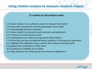 Using citation analysis to measure research impact
1.To direct readers to an authentic source of relevant information
2.To help other researchers trace the genealogy of your ideas
3.To acknowledge pioneers and peers
4.To direct readers to previously used methods, and equipment
5.To criticize or correct previous work
6.To substantiate your claims and arguments with evidence
7.To show that you have considered various opinions in framing your arguments
8.To highlight the originality of your work in the context of previous work
9.To guide other researchers in their work
10.To build your credibility as an author
11.Finally, because not citing sources can amount to plagiarism4
11 reasons to cite previous work
 