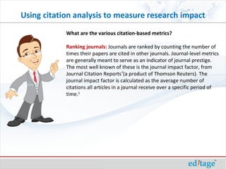 What are the various citation-based metrics?
Ranking journals: Journals are ranked by counting the number of
times their papers are cited in other journals. Journal-level metrics
are generally meant to serve as an indicator of journal prestige.
The most well known of these is the journal impact factor, from
Journal Citation Reports®
(a product of Thomson Reuters). The
journal impact factor is calculated as the average number of
citations all articles in a journal receive over a specific period of
time.5
Using citation analysis to measure research impact
 