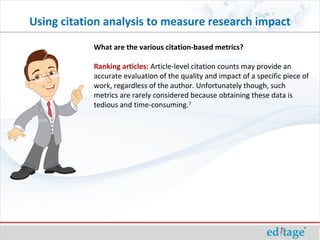 What are the various citation-based metrics?
Ranking articles: Article-level citation counts may provide an
accurate evaluation of the quality and impact of a specific piece of
work, regardless of the author. Unfortunately though, such
metrics are rarely considered because obtaining these data is
tedious and time-consuming.7
Using citation analysis to measure research impact
 