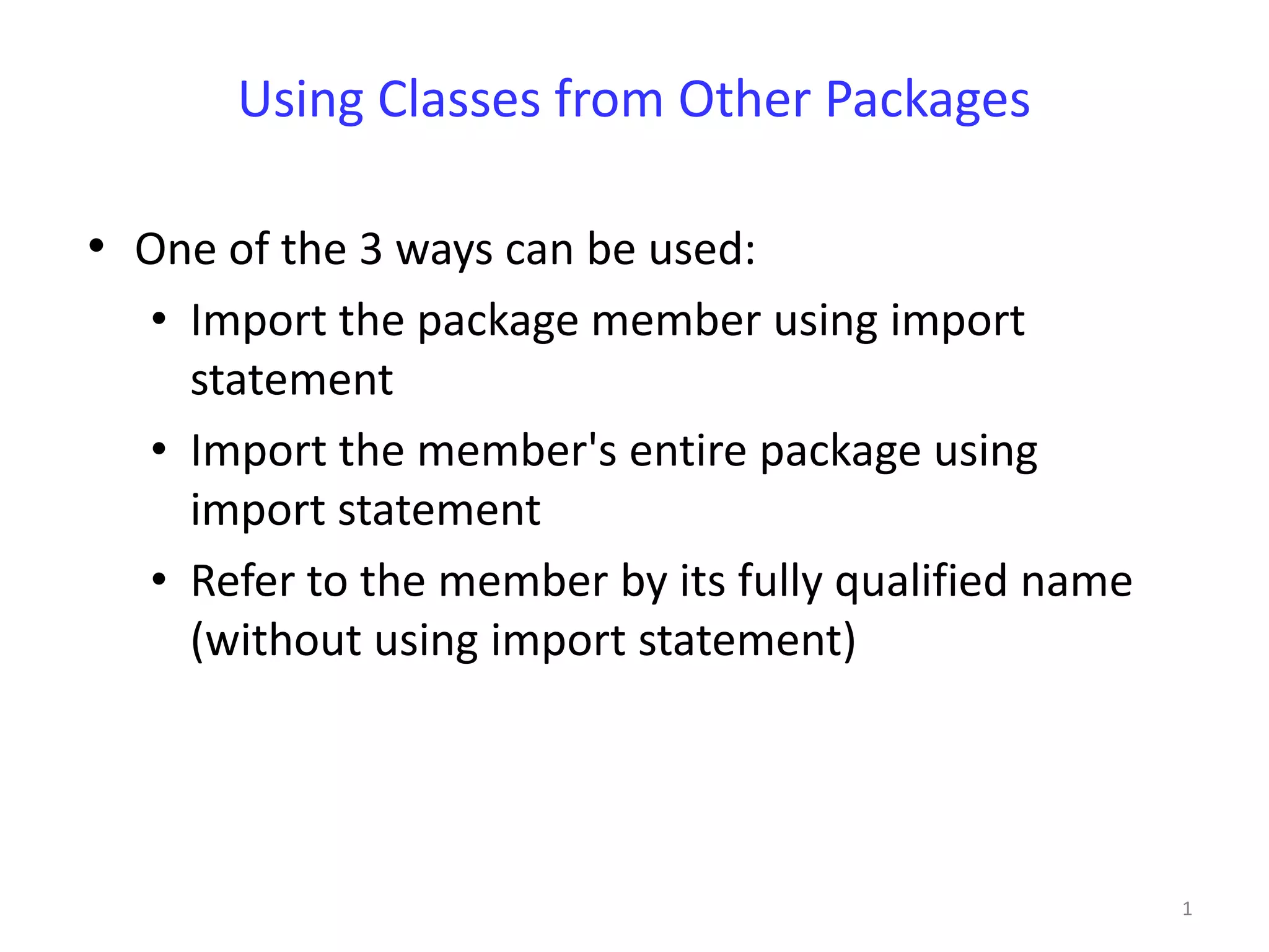 Using Classes from Other Packages

• One of the 3 ways can be used:
   • Import the package member using import
     statement
   • Import the member's entire package using
     import statement
   • Refer to the member by its fully qualified name
     (without using import statement)




                                                       1
 