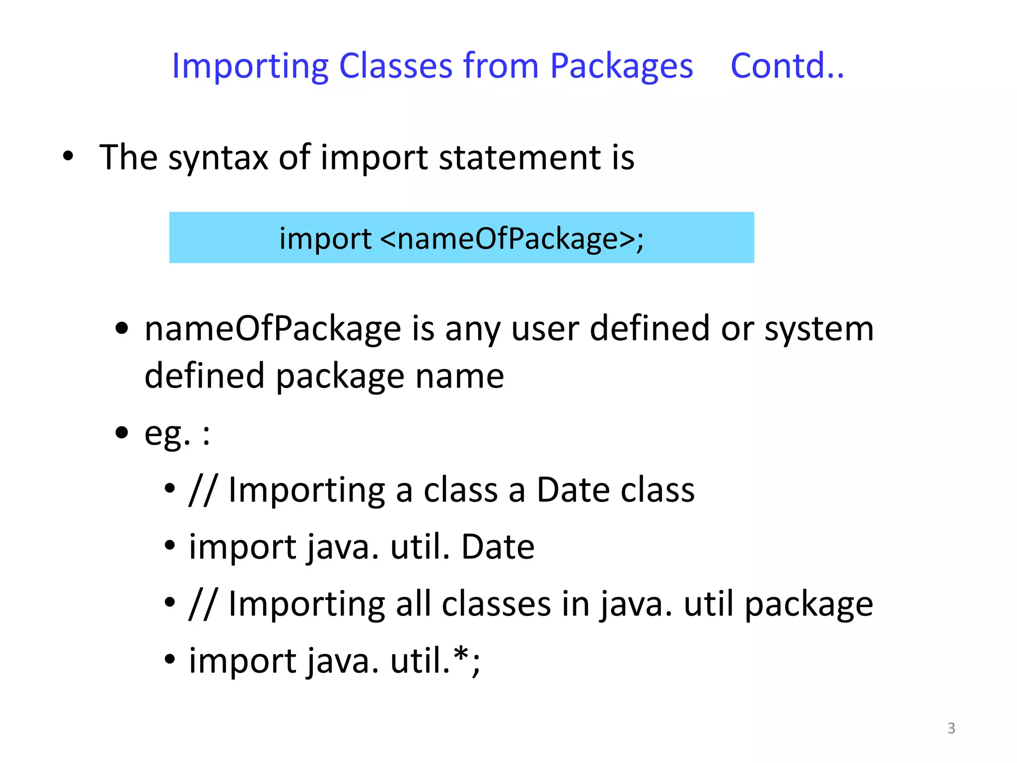 Importing Classes from Packages Contd..

• The syntax of import statement is

              import <nameOfPackage>;

   • nameOfPackage is any user defined or system
     defined package name
   • eg. :
      • // Importing a class a Date class
      • import java. util. Date
      • // Importing all classes in java. util package
      • import java. util.*;
                                                         3
 
