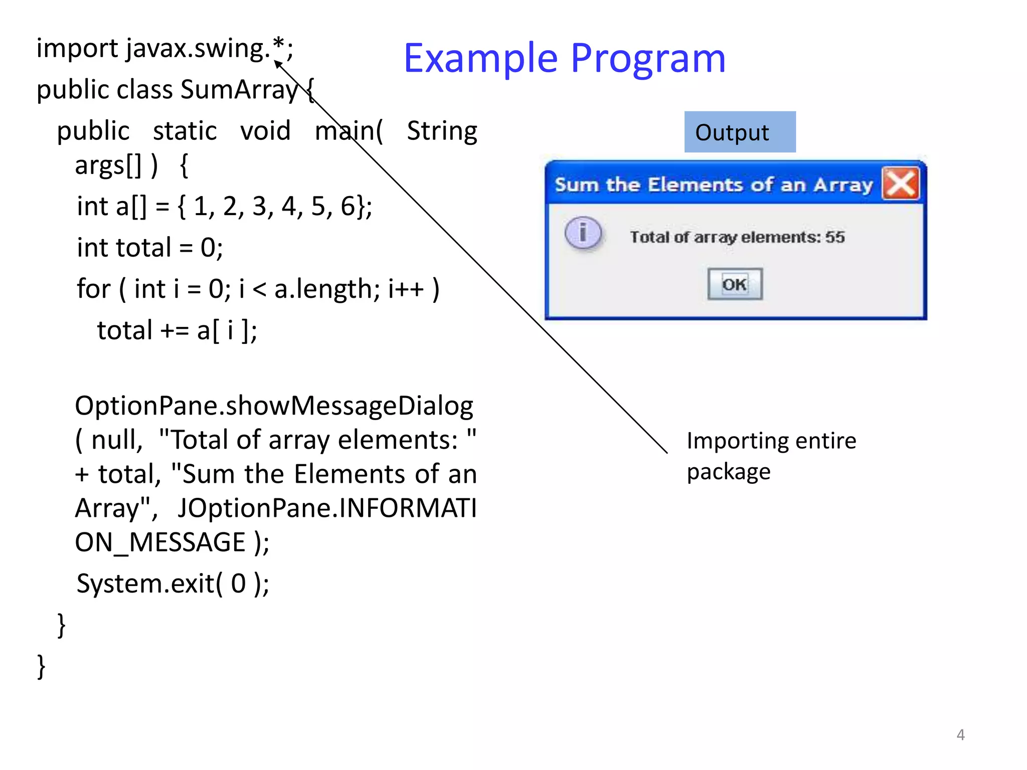 import javax.swing.*;               Example   Program
public class SumArray {
  public static void main( String                  Output
   args[] ) {
   int a[] = { 1, 2, 3, 4, 5, 6};
   int total = 0;
   for ( int i = 0; i < a.length; i++ )
     total += a[ i ];

        OptionPane.showMessageDialog
        ( null, "Total of array elements: "        Importing entire
        + total, "Sum the Elements of an           package
        Array", JOptionPane.INFORMATI
        ON_MESSAGE );
        System.exit( 0 );
    }
}

                                                                      4
 