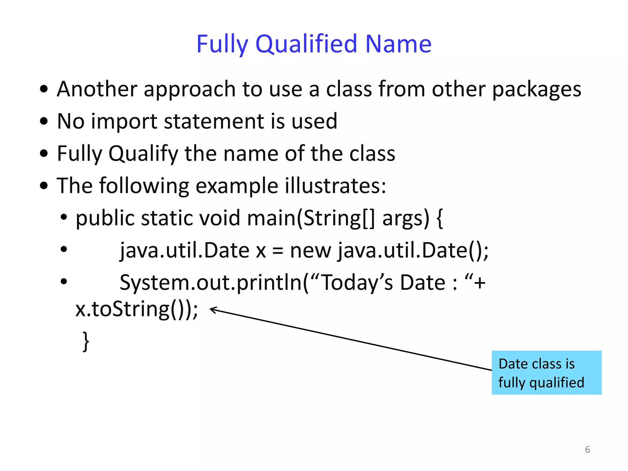 Fully Qualified Name
• Another approach to use a class from other packages
• No import statement is used
• Fully Qualify the name of the class
• The following example illustrates:
  • public static void main(String[] args) {
  •      java.util.Date x = new java.util.Date();
  •      System.out.println(“Today’s Date : “+
    x.toString());
     }
                                            Date class is
                                            fully qualified



                                                              6
 