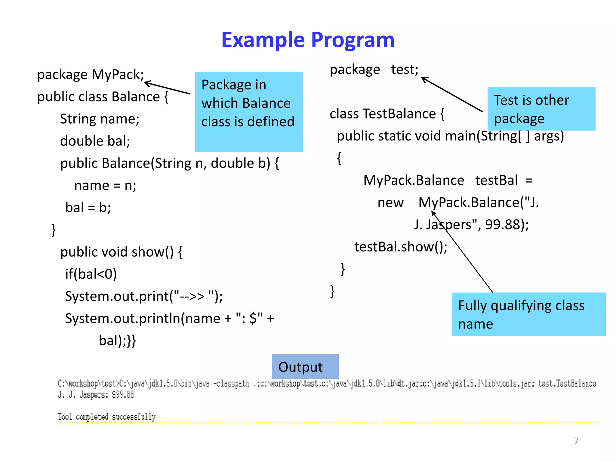 Example Program
package MyPack;                                  package test;
                           Package in
public class Balance {     which Balance                                       Test is other
    String name;                                 class TestBalance {           package
                           class is defined
    double bal;                                    public static void main(String[ ] args)
    public Balance(String n, double b) {           {
       name = n;                                        MyPack.Balance testBal =
     bal = b;                                             new MyPack.Balance("J.
  }                                                              J. Jaspers", 99.88);
    public void show() {                              testBal.show();
     if(bal<0)                                      }
     System.out.print("-->> ");                  }
                                                                         Fully qualifying class
     System.out.println(name + ": $" +                                   name
           bal);}}
                                        Output



                                                                                             7
 