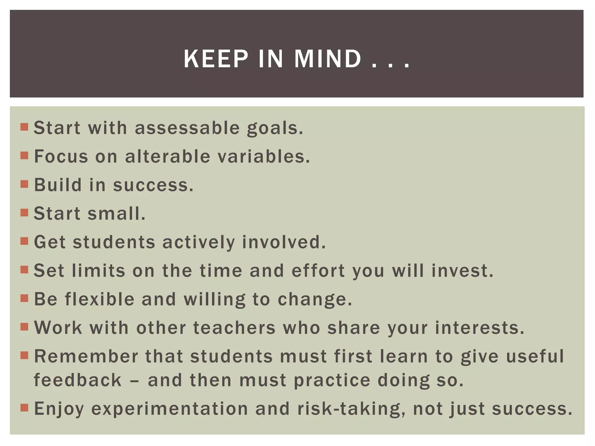 KEEP IN MIND . . .

 Start with assessable goals.
 Focus on alterable variables.
 Build in success.
 Start small.
 Get students actively involved.
 Set limits on the time and effort you will invest.
 Be flexible and willing to change.
 Work with other teachers who share your interests.
 Remember that students must first learn to give useful
  feedback – and then must practice doing so.
 Enjoy experimentation and risk-taking, not just success.
 