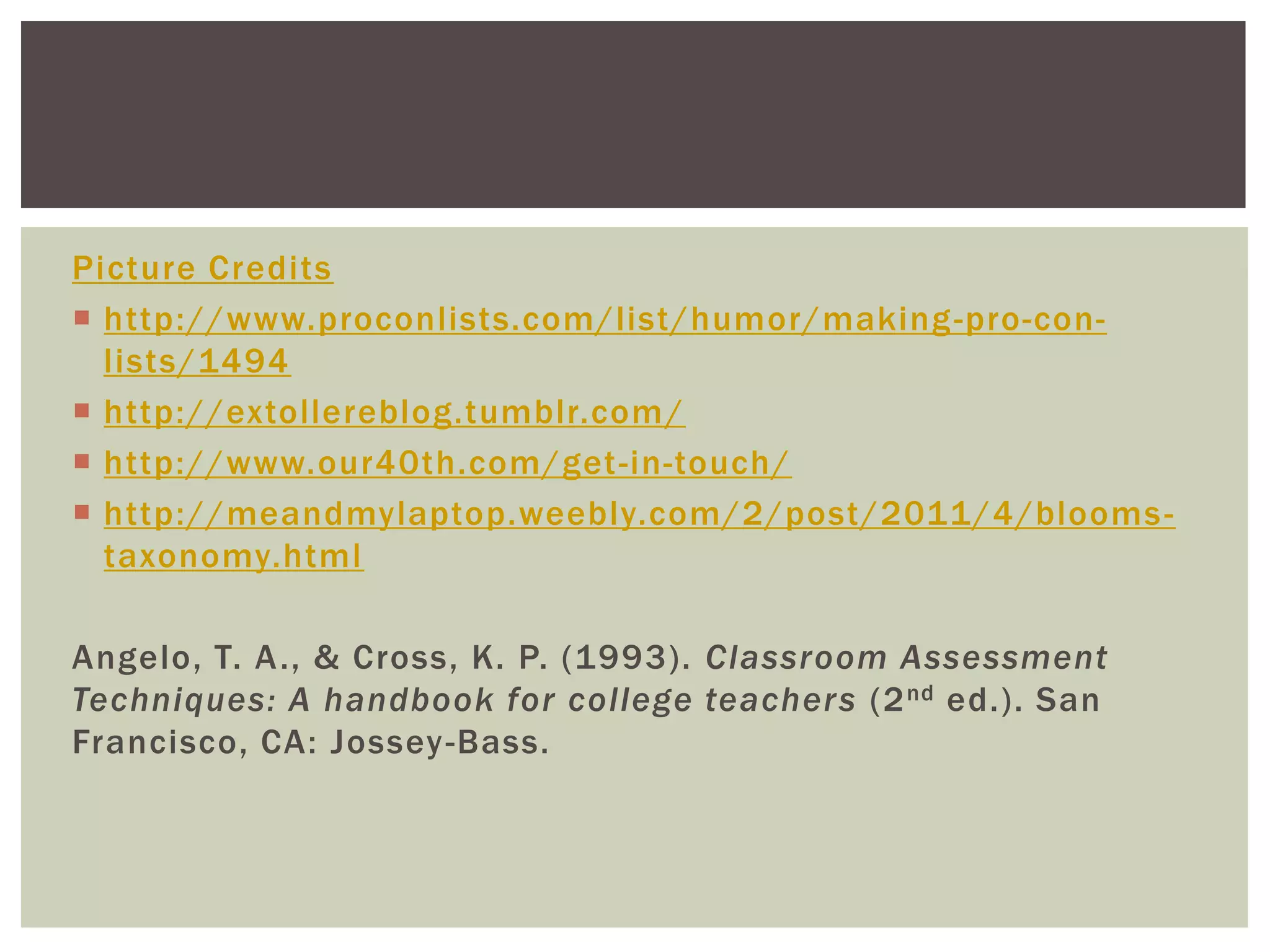 Picture Credits
 http://www.proconlists.com/list/humor/making -pro-con-
  lists/1494
 http://extollereblog.tumblr.com /
 http://www.our40th.com/get -in-touch/
 http://meandmylaptop.weebly.com/2/post/2011/4/blooms -
  taxonomy.html

Angelo, T. A ., & Cross, K. P. (1993). Classroom Assessment
Techniques: A handbook for college teachers (2 nd ed.). San
Francisco, CA: Jossey -Bass.
 