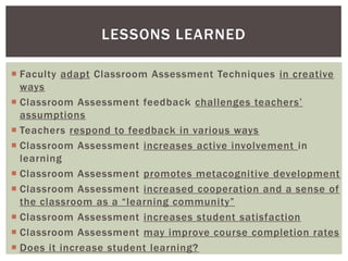 LESSONS LEARNED

 Faculty adapt Classroom Assessment Techniques in creative
  ways
 Classroom Assessment feedback challenges teachers’
  assumptions
 Teachers respond to feedback in various ways
 Classroom Assessment increases active involvement in
  learning
 Classroom Assessment promotes metacognitive development
 Classroom Assessment increased cooperation and a sense of
  the classroom as a “learning community”
 Classroom Assessment increases student satisfaction
 Classroom Assessment may improve course completion rates
 Does it increase student learning?
 