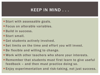 KEEP IN MIND . . .

 Start with assessable goals.
 Focus on alterable variables.
 Build in success.
 Start small.
 Get students actively involved.
 Set limits on the time and effort you will invest.
 Be flexible and willing to change.
 Work with other teachers who share your interests.
 Remember that students must first learn to give useful
  feedback – and then must practice doing so.
 Enjoy experimentation and risk-taking, not just success.
 