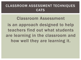 CLASSROOM ASSESSMENT TECHNIQUES
             CATS

      Classroom Assessment
 is an approach designed to help
 teachers find out what students
are learning in the classroom and
   how well they are learning it.
 