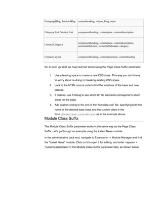 FrontpageBlog, Section Blog   contentheading, readon, blog_more



Category List, Section List   componentheading, contentpane, contentdescription



                              componentheading, contentpane, contentdescription,
Contact Category
                              sectiontablefooter, sectiontableheader, category



Contact Layout                componentheading, contentpaneopen, contentheading


So, to sum up what we have learned about using the Page Class Suffix parameter:


     1. Use a leading space to create a new CSS class. This way you don't have
         to worry about re-doing or breaking existing CSS styles.
     2. Look in the HTML source code to find the locations of the base and new
         classes.
     3. If desired, use Firebug to see which HTML elements correspond to which
         areas on the page.
     4. Add custom styling to the end of the "template.css" file, specifying both the
         name of the desired base class and the custom class in the
         form .baseclass.customclass as in the example above.
Module Class Suffix

The Module Class Suffix parameter works in the same way as the Page Class
Suffix. Let's go through an example using the Latest News module.

In the administrative back end, navigate to Extensions → Module Manager and find
the "Latest News" module. Click on it to open it for editing, and enter <space> +
"customLatestClass" in the Module Class Suffix parameter field, as shown below:
 