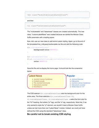<div class="moduletablecustomLatestClass">


and then


<ul class="latestnewscustomLatestClass">


The "moduletable" and "latestnews" classes are created automatically. The new
class, "customLatestNews" was created because we started the Module Class
Suffix parameter with a leading space.

Now, let's use our new class to add some custom styling. Again, go to the end of
the templates/rhuk_milkyway/css/template.css file and add the following code:
div.customLatestClass{
       background-color:#FFFFD2;
}

div.customLatestClass
h3,ul.customLatestClass,ul.customLatestClass a {
       color:#8B4513;
}

Save the file and re-display the home page. It should look like the screenshot
below:




The CSS selector div.customLatestClass sets the background color for the
entire area. The three selectors div.customLatestClass h3,
ul.customLatestClass, ul.customLatestClass a select the font color for
the "h3" heading, the bullets ("ul" tag), and the "a" tag, respectively. Note that, if we
only wanted to style the "ul" element, we wouldn't need a Module Class Suffix
unless we had more than one "Latest News" module. Instead, we could just have
defined the CSS using the standard "latestnews" class.

Be careful not to break existing CSS styling
 