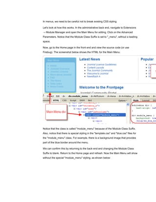 In menus, we need to be careful not to break existing CSS styling.

Let's look at how this works. In the administrative back end, navigate to Extensions
→ Module Manager and open the Main Menu for editing. Click on the Advanced
Parameters. Notice that the Module Class Suffix is set to "_menu", without a leading
space.

Now, go to the Home page in the front end and view the source code (or use
Firebug). The screenshot below shows the HTML for the Main Menu.




Notice that the class is called "module_menu" because of the Module Class Suffix.
Also, notice that there is special styling in the "template.css" and "blue.css" files for
the "module_menu" class. For example, there is a background image that provides
part of the blue border around the menu.

We can confirm this by returning to the back end and changing the Module Class
Suffix to blank. Return to the Home page and refresh. Now the Main Menu will show
without the special "module_menu" styling, as shown below:
 