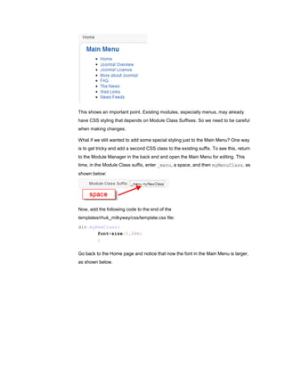 This shows an important point. Existing modules, especially menus, may already
have CSS styling that depends on Module Class Suffixes. So we need to be careful
when making changes.

What if we still wanted to add some special styling just to the Main Menu? One way
is to get tricky and add a second CSS class to the existing suffix. To see this, return
to the Module Manager in the back end and open the Main Menu for editing. This
time, in the Module Class suffix, enter _menu, a space, and then myMenuClass, as
shown below:




Now, add the following code to the end of the
templates/rhuk_milkyway/css/template.css file:
div.myNewClass{
       font-size:1.2em;
       }

Go back to the Home page and notice that now the font in the Main Menu is larger,
as shown below.
 