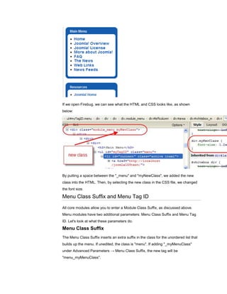 If we open Firebug, we can see what the HTML and CSS looks like, as shown
below:




By putting a space between the "_menu" and "myNewClass", we added the new
class into the HTML. Then, by selecting the new class in the CSS file, we changed
the font size.

Menu Class Suffix and Menu Tag ID
All core modules allow you to enter a Module Class Suffix, as discussed above.
Menu modules have two additional parameters: Menu Class Suffix and Menu Tag
ID. Let's look at what these parameters do.

Menu Class Suffix
The Menu Class Suffix inserts an extra suffix in the class for the unordered list that
builds up the menu. If unedited, the class is "menu". If adding "_myMenuClass"
under Advanced Parameters → Menu Class Suffix, the new tag will be
"menu_myMenuClass".
 