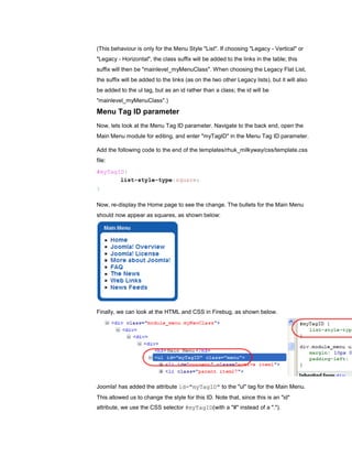 (This behaviour is only for the Menu Style "List". If choosing "Legacy - Vertical" or
"Legacy - Horizontal", the class suffix will be added to the links in the table; this
suffix will then be "mainlevel_myMenuClass". When choosing the Legacy Flat List,
the suffix will be added to the links (as on the two other Legacy lists), but it will also
be added to the ul tag, but as an id rather than a class; the id will be
"mainlevel_myMenuClass".)

Menu Tag ID parameter
Now, lets look at the Menu Tag ID parameter. Navigate to the back end, open the
Main Menu module for editing, and enter "myTagID" in the Menu Tag ID parameter.

Add the following code to the end of the templates/rhuk_milkyway/css/template.css
file:
#myTagID{
       list-style-type:square;
}

Now, re-display the Home page to see the change. The bullets for the Main Menu
should now appear as squares, as shown below:




Finally, we can look at the HTML and CSS in Firebug, as shown below.




Joomla! has added the attribute id="myTagID" to the "ul" tag for the Main Menu.
This allowed us to change the style for this ID. Note that, since this is an "id"
attribute, we use the CSS selector #myTagID(with a "#" instead of a ".").
 