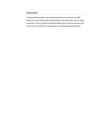 Conclusion
The Class Suffix and Menu Tag ID parameters allow you to fine-tune the CSS
styling of your web site. By using a leading space in the suffix name, we can create
a new class. This is normally the preferred method, since, as long as the new class
name does not conflict with an existing class, no existing styling will be broken.
 