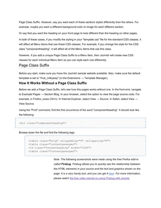Page Class Suffix. However, say you want each of these sections styled differently than the others. For
example, maybe you want a different background color or image for each different section.

Or say that you want the heading on your front page to look different than the heading on other pages.

In both of these cases, if you modify the styling in your "template.css" file for the standard CSS classes, it
will affect all Menu Items that use these CSS classes. For example, if you change the style for the CSS
class "componentheading", it will affect all of the Menu Items that use this class.

However, if you add a unique Page Class Suffix to a Menu Item, then Joomla! will create new CSS
classes for each individual Menu Item so you can style each one differently.

Page Class Suffix

Before you start, make sure you have the Joomla! sample website available. Also, make sure the default
template is set to "rhuk_milkyway" (in the Extensions → Template Manager).

How It Works Without a Page Class Suffix
Before we add a Page Class Suffix, let's see how this pages works without one. In the front end, navigate
to Example Pages → Section Blog. In your browser, select the option to view the page source code. For
example, in Firefox, press Ctrl+U. In Internet Explorer, select View → Source. In Safari, select View →
View Source.

Using the "Find" command, find the first occurrence of the word "componentheading". It should look like
the following:


<div class="componentheading">


Browse down the file and find the following tags:


        <table class="blog" cellpadding="0" cellspacing="0">
        <table class="contentpaneopen">
        <td class="contentheading" width="100%">
        <table class="contentpaneopen">


                               Note: The following screenshots were made using the free Firefox add-in
                               called Firebug. Firebug allows you to quickly see the relationship between
                               the HTML elements in your source and the text and graphics shown on the
                               page. It is a very handy tool, and you can get it here. For more information,
                               please watch the free video tutorial on using Firebug with Joomla.
 