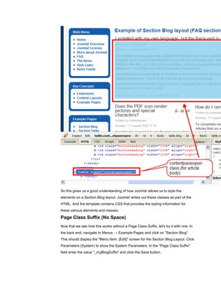 So this gives us a good understanding of how Joomla! allows us to style the
elements on a Section Blog layout. Joomla! writes out these classes as part of the
HTML. And the template contains CSS that provides the styling information for
these various elements and classes.

Page Class Suffix (No Space)
Now that we see how this works without a Page Class Suffix, let's try it with one. In
the back end, navigate to Menus → Example Pages and click on "Section Blog".
This should display the "Menu Item: [Edit]" screen for the Section Blog Layout. Click
Parameters (System) to show the System Parameters. In the "Page Class Suffix"
field enter the value "_myBlogSuffix" and click the Save button.
 