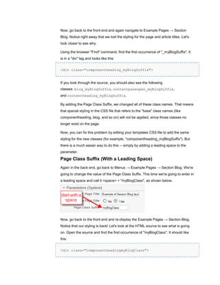Now, go back to the front end and again navigate to Example Pages → Section
Blog. Notice right away that we lost the styling for the page and article titles. Let's
look closer to see why.

Using the browser "Find" command, find the first occurrence of "_myBlogSuffix". It
is in a "div" tag and looks like this:


<div class="componentheading_myBlogSuffix">


If you look through the source, you should also see the following
classes: blog_myBlogSuffix, contentpaneopen_myBlogSuffix,
and contentheading_myBlogSuffix.

By adding the Page Class Suffix, we changed all of these class names. That means
that special styling in the CSS file that refers to the "base" class names (like
componentheading, blog, and so on) will not be applied, since those classes no
longer exist on the page.

Now, you can fix this problem by editing your templates CSS file to add the same
styling for the new classes (for example, "componentheading_myBlogSuffix"). But
there is a much easier way to do this -- simply by adding a leading space to the
parameter.

Page Class Suffix (With a Leading Space)
Again in the back end, go back to Menus → Example Pages → Section Blog. We're
going to change the value of the Page Class Suffix. This time we're going to enter in
a leading space and call it <space> + "myBlogClass", as shown below.




Now, go back to the front end and re-display the Example Pages → Section Blog.
Notice that our styling is back! Let's look at the HTML source to see what is going
on. Open the source and find the first occurrence of "myBlogClass". It should like
this:


<div class="componentheadingmyBlogClass">
 