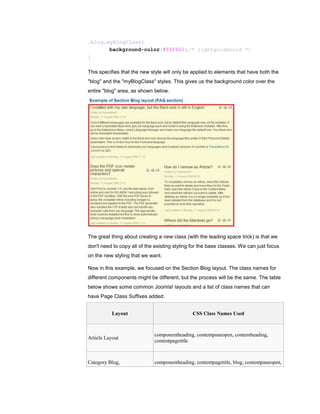.blog.myBlogClass{
       background-color:#FAFAD2;/* lightgoldenrod */
}

This specifies that the new style will only be applied to elements that have both the
"blog" and the "myBlogClass" styles. This gives us the background color over the
entire "blog" area, as shown below.




The great thing about creating a new class (with the leading space trick) is that we
don't need to copy all of the existing styling for the base classes. We can just focus
on the new styling that we want.

Now in this example, we focused on the Section Blog layout. The class names for
different components might be different, but the process will be the same. The table
below shows some common Joomla! layouts and a list of class names that can
have Page Class Suffixes added.


           Layout                              CSS Class Names Used



                             componentheading, contentpaneopen, contentheading,
Article Layout
                             contentpagetitle



Category Blog,               componentheading, contentpagetitle, blog, contentpaneopen,
 