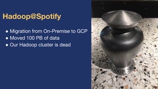 ● Migration from On-Premise to GCP
● Moved 100 PB of data
● Our Hadoop cluster is dead
Hadoop@Spotify
 
