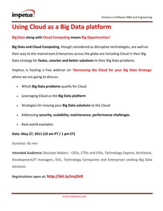 Using Cloud as a Big Data platform<br />Big Data along with Cloud Computing means Big Opportunities!<br />Big Data and Cloud Computing, though considered as disruptive technologies, are well on their way to the mainstream. Enterprises across the globe are including Cloud in their Big Data strategy for faster, smarter and better solutions to their Big Data problems.<br />Impetus is hosting a free webinar on ‘Harnessing the Cloud for your Big Data Strategy’ where we are going to discuss- <br />Which Big Data problems qualify for Cloud<br />Leveraging Cloud as the Big Data platform<br />Strategies for moving your Big Data solutions to the Cloud<br />Addressing security, scalability, maintenance, performance challenges<br />Real-world examples<br />Date: May 27, 2011 (10 am PT / 1 pm ET)<br />Duration: 45 min<br />Intended Audience: Decision Makers - CEOs, CTOs and CIOs, Technology Experts, Architects, Development/IT managers, ISVs, Technology Companies and Enterprises seeking Big Data solutions<br />Registrations open at: http://bit.ly/msjOr8<br />