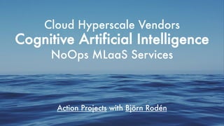 Cloud Hyperscale Vendors
Cognitive Artificial Intelligence
NoOps MLaaS Services
Action Projects with Björn Rodén
 
