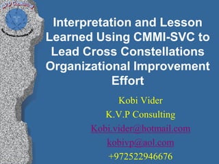 Interpretation and Lesson
Learned Using CMMI-SVC to
 Lead Cross Constellations
Organizational Improvement
            Effort
             Kobi Vider
          K.V.P Consulting
       Kobi.vider@hotmail.com
          kobivp@aol.com
          +972522946676
 