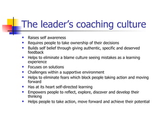 The leader’s coaching culture Raises self awareness Requires people to take ownership of their decisions Builds self belief through giving authentic, specific and deserved feedback  Helps to eliminate a blame culture seeing mistakes as a learning experience Focuses on solutions Challenges within a supportive environment Helps to eliminate fears which block people taking action and moving forward Has at its heart self-directed learning Empowers people to reflect, explore, discover and develop their thinking Helps people to take action, move forward and achieve their potential 